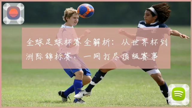 全球足球杯赛全解析:从世界杯到洲际锦标赛,一网打尽顶级赛事
