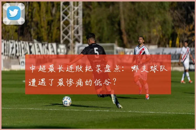 中超最长连败纪录盘点:哪支球队遭遇了最惨痛的低谷?